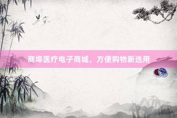 商埠医疗电子商城，方便购物新选用